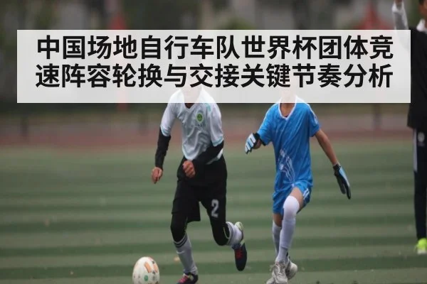 中国场地自行车队世界杯团体竞速阵容轮换与交接关键节奏分析